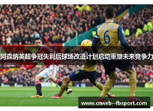 阿森纳英超争冠失利后球场改造计划启动重塑未来竞争力